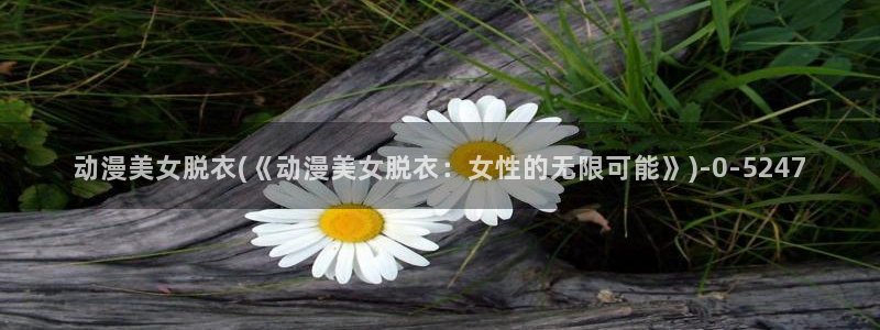 动漫三级片：动漫美女脱衣(《动漫美女脱衣：女性的无限可能》)